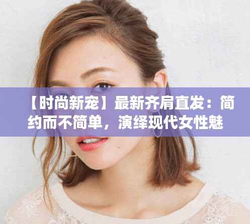 【时尚新宠】最新齐肩直发:简约而不简单,演绎现代女性魅力