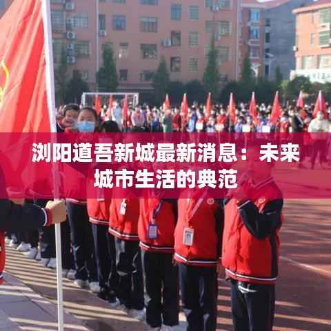 浏阳道吾新城最新消息:未来城市生活的典范