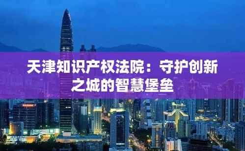 天津知识产权法院:守护创新之城的智慧堡垒