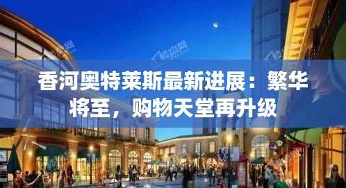 香河奥特莱斯最新进展:繁华将至,购物天堂再升级