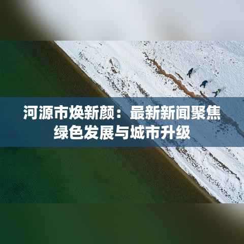 河源市焕新颜：最新新闻聚焦绿色发展与城市升级