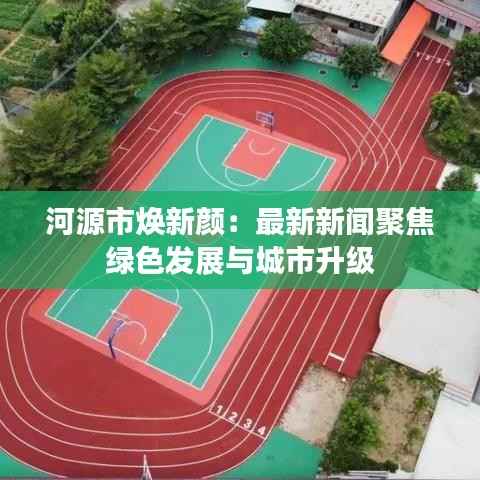 河源市焕新颜:最新新闻聚焦绿色发展与城市升级