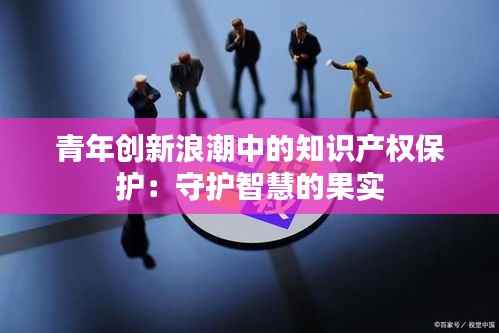 青年创新浪潮中的知识产权保护:守护智慧的果实