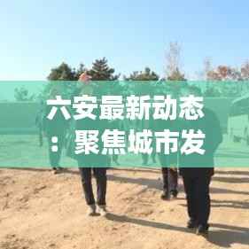 六安最新动态:聚焦城市发展,关注民生热点