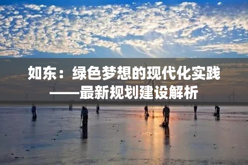 如东:绿色梦想的现代化实践——最新规划建设解析