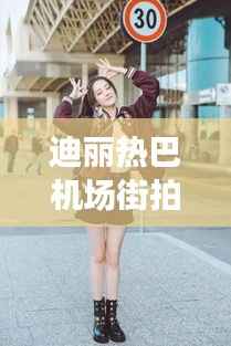 迪丽热巴机场街拍:时尚与美丽的完美演绎