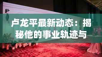 卢龙平最新动态：揭秘他的事业轨迹与未来展望