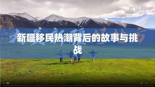 新疆移民热潮背后的故事与挑战