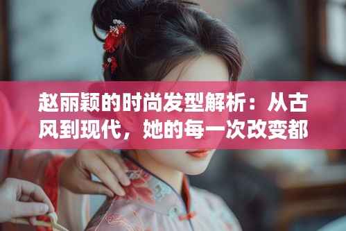 赵丽颖的时尚发型解析:从古风到现代,她的每一次改变都引领潮流