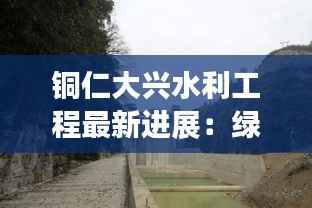 铜仁大兴水利工程最新进展:绿色水利助力乡村振兴