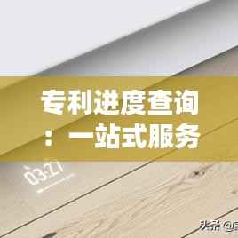 专利进度查询:一站式服务平台助您轻松掌握动态