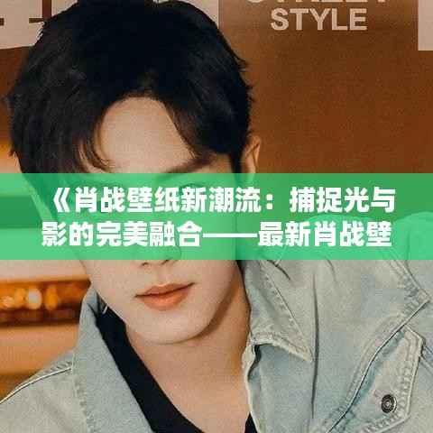 《肖战壁纸新潮流:捕捉光与影的完美融合——最新肖战壁纸赏析》