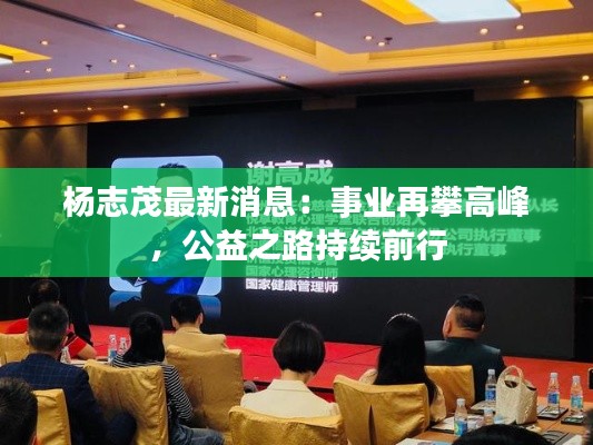 杨志茂最新消息:事业再攀高峰,公益之路持续前行