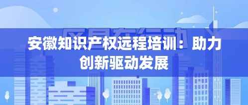 安徽知识产权远程培训:助力创新驱动发展
