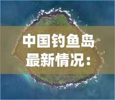 中国钓鱼岛最新情况:历史与现实交织的海洋争端