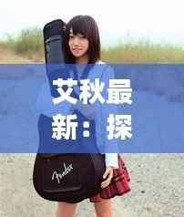 艾秋最新:探索音乐才女艾秋的全新音乐旅程