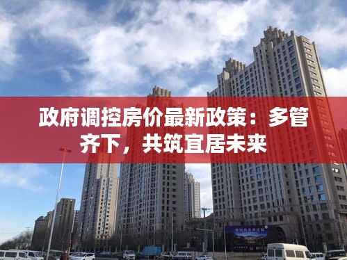 政府调控房价最新政策:多管齐下,共筑宜居未来
