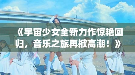 《宇宙少女全新力作惊艳回归,音乐之旅再掀高潮!》