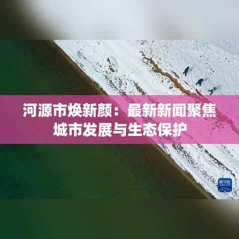 河源市焕新颜:最新新闻聚焦城市发展与生态保护