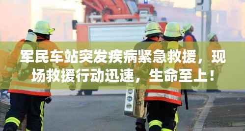 军民车站突发疾病紧急救援,现场救援行动迅速,生命至上!