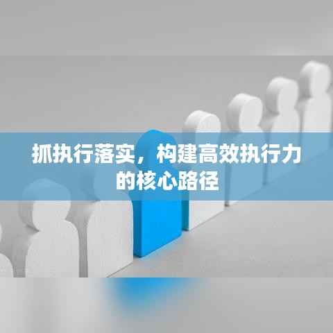 抓执行落实，构建高效执行力的核心路径