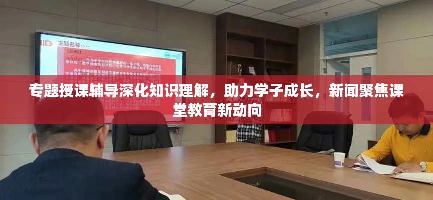 专题授课辅导深化知识理解,助力学子成长,新闻聚焦课堂教育新动向