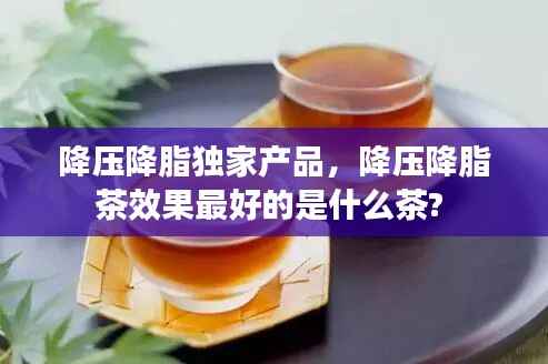 降压降脂独家产品,降压降脂茶效果最好的是什么茶?