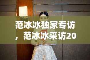 范冰冰独家专访,范冰冰采访2017