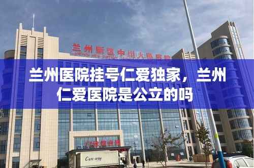 兰州医院挂号仁爱独家，兰州仁爱医院是公立的吗 