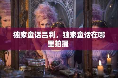 独家童话吕利,独家童话在哪里拍摄