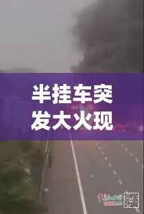半挂车突发大火现场视频,警示与反思,安全重于泰山