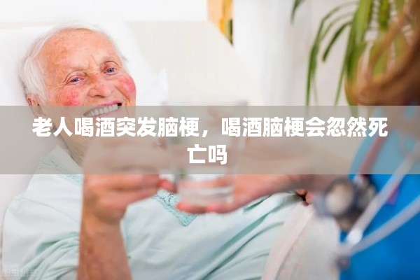 老人喝酒突发脑梗,喝酒脑梗会忽然死亡吗