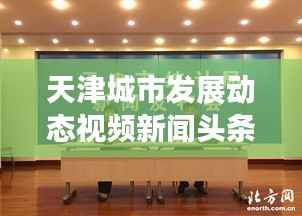 天津城市发展动态视频新闻头条,展现城市风采与活力