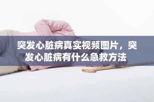 突发心脏病真实视频图片,突发心脏病有什么急救方法