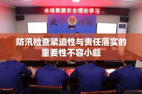 防汛检查紧迫性与责任落实的重要性不容小觑