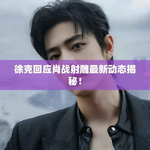 徐克回应肖战射雕最新动态揭秘!