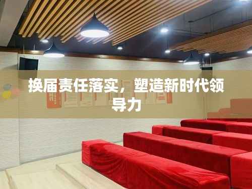 换届责任落实,塑造新时代领导力