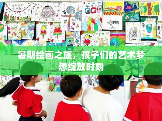 暑期绘画之旅,孩子们的艺术梦想绽放时刻