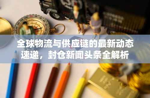 全球物流与供应链的最新动态速递,封仓新闻头条全解析