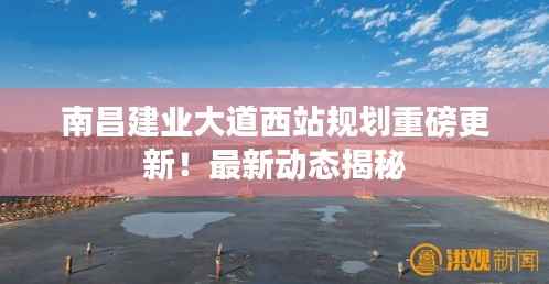 南昌建业大道西站规划重磅更新！最新动态揭秘