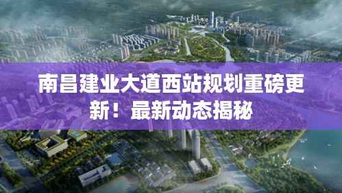 南昌建业大道西站规划重磅更新!最新动态揭秘