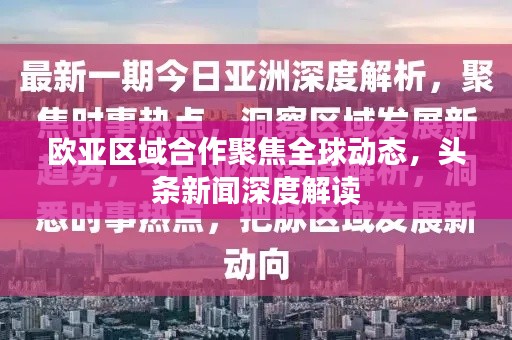欧亚区域合作聚焦全球动态,头条新闻深度解读