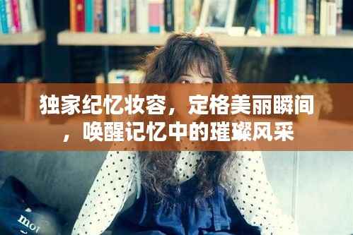 独家纪忆妆容,定格美丽瞬间,唤醒记忆中的璀璨风采