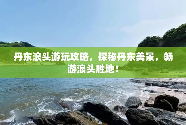 丹东浪头游玩攻略,探秘丹东美景,畅游浪头胜地!