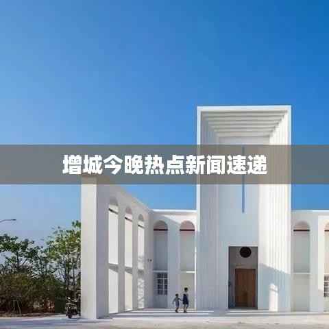 增城今晚热点新闻速递