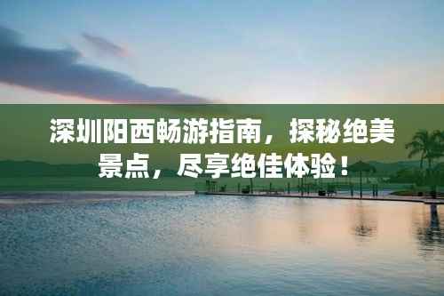 深圳阳西畅游指南,探秘绝美景点,尽享绝佳体验!