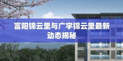 富阳锦云里与广宇锦云里最新动态揭秘