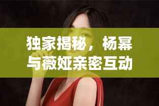 独家揭秘,杨幂与薇娅亲密互动视频全收录,精彩瞬间一网打尽!