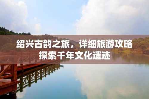 绍兴古韵之旅,详细旅游攻略探索千年文化遗迹