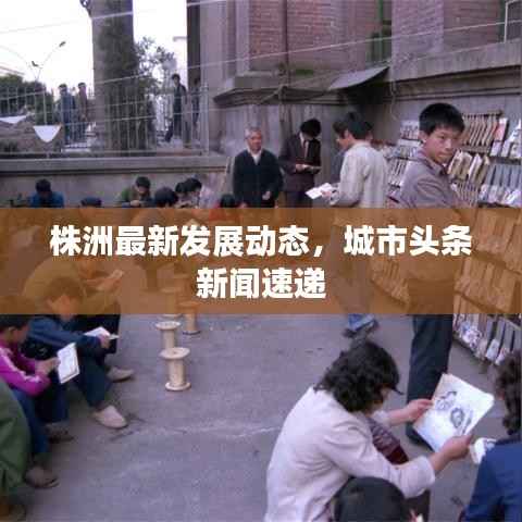 株洲最新发展动态,城市头条新闻速递